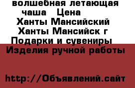 волшебная летающая чаша › Цена ­ 650 - Ханты-Мансийский, Ханты-Мансийск г. Подарки и сувениры » Изделия ручной работы   